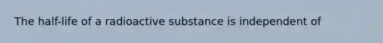 The half-life of a radioactive substance is independent of