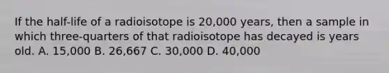 If the half-life of a radioisotope is 20,000 years, then a sample in which three-quarters of that radioisotope has decayed is years old. A. 15,000 B. 26,667 C. 30,000 D. 40,000