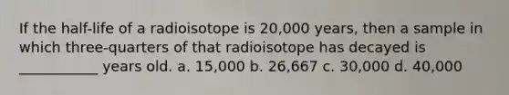 If the half-life of a radioisotope is 20,000 years, then a sample in which three-quarters of that radioisotope has decayed is ___________ years old. a. 15,000 b. 26,667 c. 30,000 d. 40,000