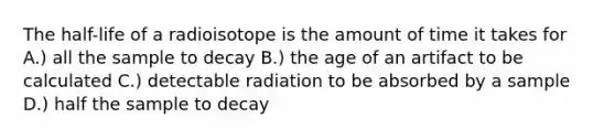 The half-life of a radioisotope is the amount of time it takes for A.) all the sample to decay B.) the age of an artifact to be calculated C.) detectable radiation to be absorbed by a sample D.) half the sample to decay