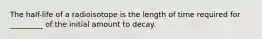 The half-life of a radioisotope is the length of time required for _________ of the initial amount to decay.