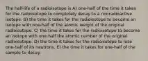 The half-life of a radioisotope is A) one-half of the time it takes for the radioisotope to completely decay to a nonradioactive isotope. B) the time it takes for the radioisotope to become an isotope with one-half of the atomic weight of the original radioisotope. C) the time it takes for the radioisotope to become an isotope with one-half the atomic number of the original radioisotope. D) the time it takes for the radioisotope to lose one-half of its neutrons. E) the time it takes for one-half of the sample to decay.