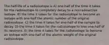 The half-life of a radioisotope is A) one-half of the time it takes for the radioisotope to completely decay to a nonradioactive isotope. B) the time it takes for the radioisotope to become an isotope with one-half the atomic number of the original radioisotope. C) the time it takes for one-half of the sample to decay. D) the time it takes for the radioisotope to lose one-half of its neutrons. E) the time it takes for the radioisotope to become an isotope with one-half of the atomic weight of the original radioisotope.