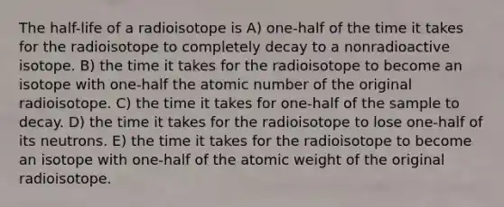 The half-life of a radioisotope is A) one-half of the time it takes for the radioisotope to completely decay to a nonradioactive isotope. B) the time it takes for the radioisotope to become an isotope with one-half the atomic number of the original radioisotope. C) the time it takes for one-half of the sample to decay. D) the time it takes for the radioisotope to lose one-half of its neutrons. E) the time it takes for the radioisotope to become an isotope with one-half of the atomic weight of the original radioisotope.