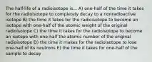 The half-life of a radioisotope is... A) one-half of the time it takes for the radioisotope to completely decay to a nonradioactive isotope B) the time it takes for the radioisotope to become an isotope with one-half of the atomic weight of the original radioisotope C) the time it takes for the radioisotope to become an isotope with one-half the atomic number of the original radioisotope D) the time it makes for the radioisotope to lose one-half of its neutrons E) the time it takes for one-half of the sample to decay