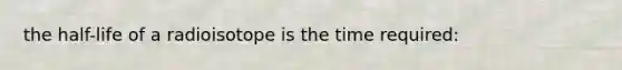 the half-life of a radioisotope is the time required: