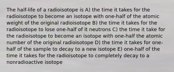 The half-life of a radioisotope is A) the time it takes for the radioisotope to become an isotope with one-half of the atomic weight of the original radioisotope B) the time it takes for the radioisotope to lose one-half of it neutrons C) the time it take for the radioisotope to become an isotope with one-half the atomic number of the original radioisotope D) the time it takes for one-half of the sample to decay to a new isotope E) one-half of the time it takes for the radioisotope to completely decay to a nonradioactive isotope