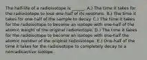 The half-life of a radioisotope is ______. A.) The time it takes for the radioisotope to lose one-half of its neutrons. B.) The time it takes for one-half of the sample to decay. C.) The time it takes for the radioisotope to become an isotope with one-half of the atomic weight of the original radioisotope. D.) The time it takes for the radioisotope to become an isotope with one-half the atomic number of the original radioisotope. E.) One-half of the time it takes for the radioisotope to completely decay to a nonradioactive isotope.