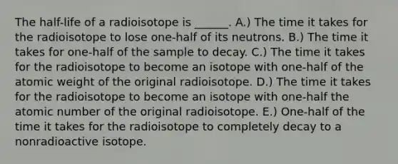 The half-life of a radioisotope is ______. A.) The time it takes for the radioisotope to lose one-half of its neutrons. B.) The time it takes for one-half of the sample to decay. C.) The time it takes for the radioisotope to become an isotope with one-half of the atomic weight of the original radioisotope. D.) The time it takes for the radioisotope to become an isotope with one-half the atomic number of the original radioisotope. E.) One-half of the time it takes for the radioisotope to completely decay to a nonradioactive isotope.