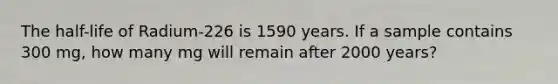 The half-life of Radium-226 is 1590 years. If a sample contains 300 mg, how many mg will remain after 2000 years?