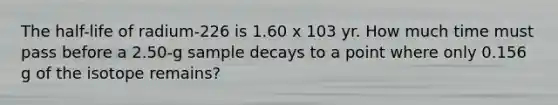 The half-life of radium-226 is 1.60 x 103 yr. How much time must pass before a 2.50-g sample decays to a point where only 0.156 g of the isotope remains?