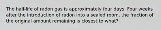 The half-life of radon gas is approximately four days. Four weeks after the introduction of radon into a sealed room, the fraction of the original amount remaining is closest to what?