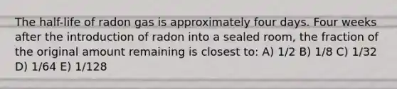 The half-life of radon gas is approximately four days. Four weeks after the introduction of radon into a sealed room, the fraction of the original amount remaining is closest to: A) 1/2 B) 1/8 C) 1/32 D) 1/64 E) 1/128