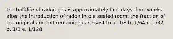 the half-life of radon gas is approximately four days. four weeks after the introduction of radon into a sealed room, the fraction of the original amount remaining is closest to a. 1/8 b. 1/64 c. 1/32 d. 1/2 e. 1/128