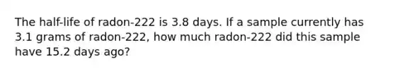 The half-life of radon-222 is 3.8 days. If a sample currently has 3.1 grams of radon-222, how much radon-222 did this sample have 15.2 days ago?