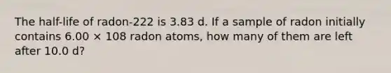 The half-life of radon-222 is 3.83 d. If a sample of radon initially contains 6.00 × 108 radon atoms, how many of them are left after 10.0 d?