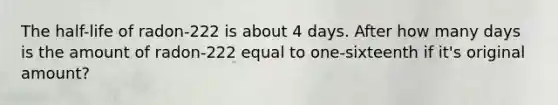 The half-life of radon-222 is about 4 days. After how many days is the amount of radon-222 equal to one-sixteenth if it's original amount?