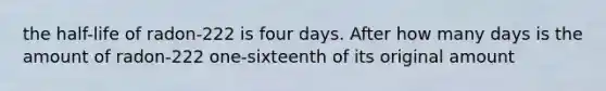 the half-life of radon-222 is four days. After how many days is the amount of radon-222 one-sixteenth of its original amount