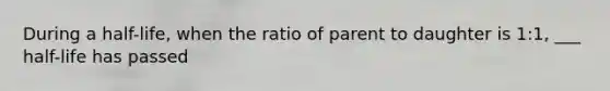 During a half-life, when the ratio of parent to daughter is 1:1, ___ half-life has passed