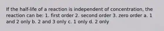 If the half-life of a reaction is independent of concentration, the reaction can be: 1. first order 2. second order 3. zero order a. 1 and 2 only b. 2 and 3 only c. 1 only d. 2 only