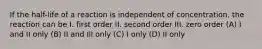 If the half-life of a reaction is independent of concentration, the reaction can be I. first order II. second order III. zero order (A) I and II only (B) II and Ill only (C) I only (D) II only