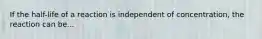 If the half-life of a reaction is independent of concentration, the reaction can be...