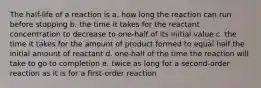 The half-life of a reaction is a. how long the reaction can run before stopping b. the time it takes for the reactant concentration to decrease to one-half of its initial value c. the time it takes for the amount of product formed to equal half the initial amount of reactant d. one-half of the time the reaction will take to go to completion e. twice as long for a second-order reaction as it is for a first-order reaction