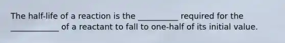 The half-life of a reaction is the __________ required for the ____________ of a reactant to fall to one-half of its initial value.