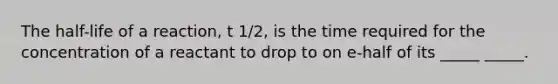 The half-life of a reaction, t 1/2, is the time required for the concentration of a reactant to drop to on e-half of its _____ _____.