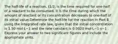 The half-life of a reaction, t1/2, is the time required for one-half of a reactant to be consumed. It is the time during which the amount of reactant or its concentration decreases to one-half of its initial value.Determine the half-life for the reaction in Part B using the integrated rate law, given that the initial concentration is 1.50 mol⋅L−1 and the rate constant is 0.0020 mol⋅L−1⋅s−1 . Express your answer to two significant figures and include the appropriate units.