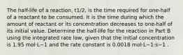 The half-life of a reaction, t1/2, is the time required for one-half of a reactant to be consumed. It is the time during which the amount of reactant or its concentration decreases to one-half of its initial value. Determine the half-life for the reaction in Part B using the integrated rate law, given that the initial concentration is 1.95 mol⋅L−1 and the rate constant is 0.0018 mol⋅L−1⋅s−1 .