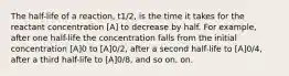 The half-life of a reaction, t1/2, is the time it takes for the reactant concentration [A] to decrease by half. For example, after one half-life the concentration falls from the initial concentration [A]0 to [A]0/2, after a second half-life to [A]0/4, after a third half-life to [A]0/8, and so on. on.