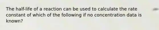 The half-life of a reaction can be used to calculate the rate constant of which of the following if no concentration data is known?