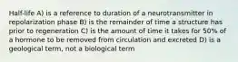 Half-life A) is a reference to duration of a neurotransmitter in repolarization phase B) is the remainder of time a structure has prior to regeneration C) is the amount of time it takes for 50% of a hormone to be removed from circulation and excreted D) is a geological term, not a biological term