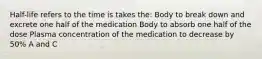 Half-life refers to the time is takes the: Body to break down and excrete one half of the medication Body to absorb one half of the dose Plasma concentration of the medication to decrease by 50% A and C