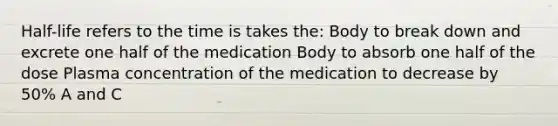 Half-life refers to the time is takes the: Body to break down and excrete one half of the medication Body to absorb one half of the dose Plasma concentration of the medication to decrease by 50% A and C