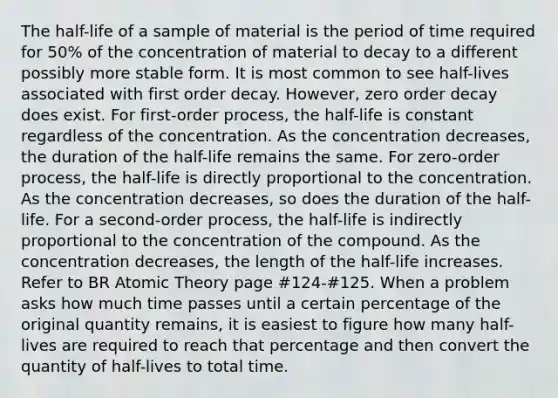 The half-life of a sample of material is the period of time required for 50% of the concentration of material to decay to a different possibly more stable form. It is most common to see half-lives associated with first order decay. However, zero order decay does exist. For first-order process, the half-life is constant regardless of the concentration. As the concentration decreases, the duration of the half-life remains the same. For zero-order process, the half-life is directly proportional to the concentration. As the concentration decreases, so does the duration of the half-life. For a second-order process, the half-life is indirectly proportional to the concentration of the compound. As the concentration decreases, the length of the half-life increases. Refer to BR Atomic Theory page #124-#125. When a problem asks how much time passes until a certain percentage of the original quantity remains, it is easiest to figure how many half-lives are required to reach that percentage and then convert the quantity of half-lives to total time.