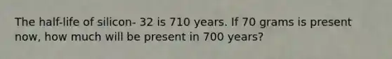 The half-life of silicon- 32 is 710 years. If 70 grams is present now, how much will be present in 700 years?