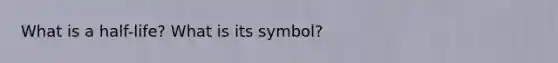 What is a half-life? What is its symbol?