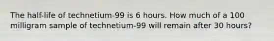 The half-life of technetium-99 is 6 hours. How much of a 100 milligram sample of technetium-99 will remain after 30 hours?