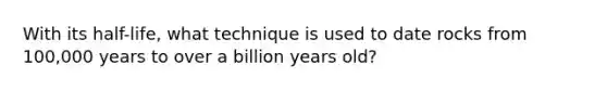 With its half-life, what technique is used to date rocks from 100,000 years to over a billion years old?