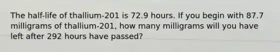 The half-life of thallium-201 is 72.9 hours. If you begin with 87.7 milligrams of thallium-201, how many milligrams will you have left after 292 hours have passed?