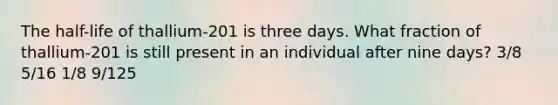 The half-life of thallium-201 is three days. What fraction of thallium-201 is still present in an individual after nine days? 3/8 5/16 1/8 9/125