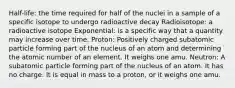 Half-life: the time required for half of the nuclei in a sample of a specific isotope to undergo radioactive decay Radioisotope: a radioactive isotope Exponential: is a specific way that a quantity may increase over time. Proton: Positively charged subatomic particle forming part of the nucleus of an atom and determining the atomic number of an element. It weighs one amu. Neutron: A subatomic particle forming part of the nucleus of an atom. It has no charge. It is equal in mass to a proton, or it weighs one amu.