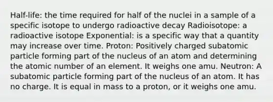 Half-life: the time required for half of the nuclei in a sample of a specific isotope to undergo radioactive decay Radioisotope: a radioactive isotope Exponential: is a specific way that a quantity may increase over time. Proton: Positively charged subatomic particle forming part of the nucleus of an atom and determining the atomic number of an element. It weighs one amu. Neutron: A subatomic particle forming part of the nucleus of an atom. It has no charge. It is equal in mass to a proton, or it weighs one amu.