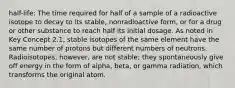 half-life: The time required for half of a sample of a radioactive isotope to decay to its stable, nonradioactive form, or for a drug or other substance to reach half its initial dosage. As noted in Key Concept 2.1, stable isotopes of the same element have the same number of protons but different numbers of neutrons. Radioisotopes, however, are not stable; they spontaneously give off energy in the form of alpha, beta, or gamma radiation, which transforms the original atom.