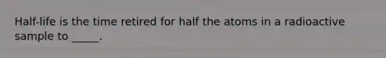 Half-life is the time retired for half the atoms in a radioactive sample to _____.