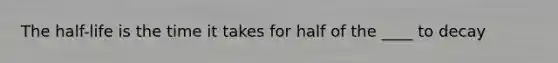 The half-life is the time it takes for half of the ____ to decay