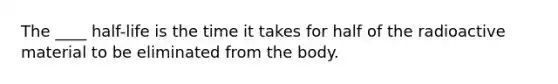 The ____ half-life is the time it takes for half of the radioactive material to be eliminated from the body.