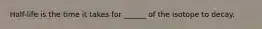 Half-life is the time it takes for ______ of the isotope to decay.